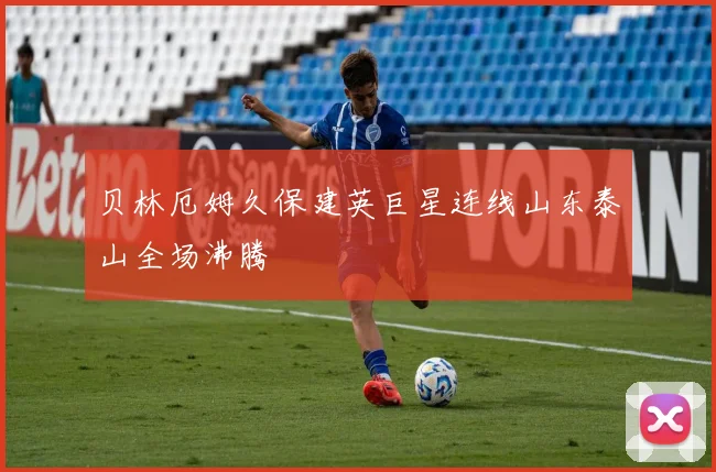 贝林厄姆久保建英巨星连线山东泰山全场沸腾