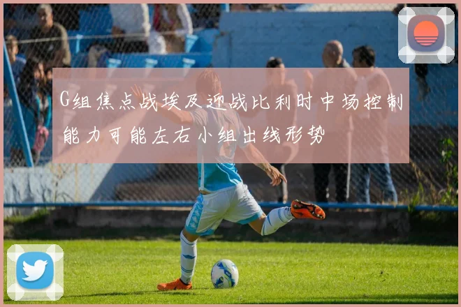 G组焦点战埃及迎战比利时中场控制能力可能左右小组出线形势