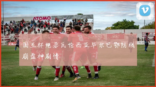 国王杯绝杀瓦伦西亚毕尔巴鄂防线崩盘神剧情