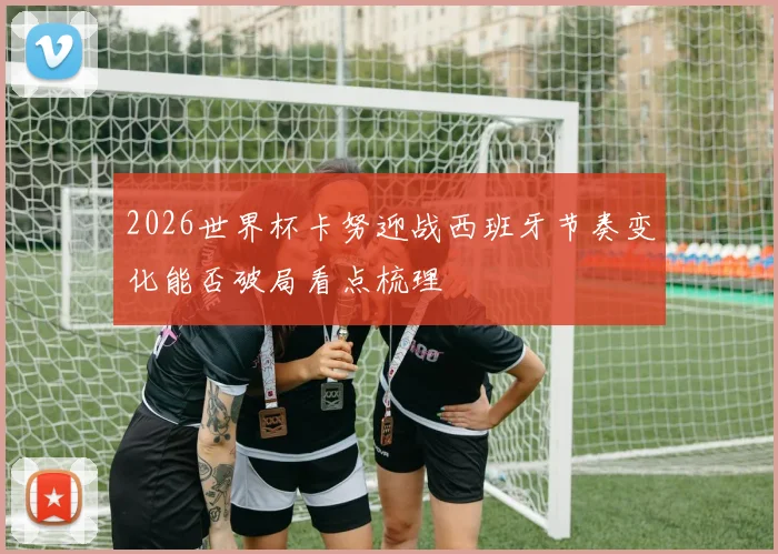 2026世界杯卡努迎战西班牙节奏变化能否破局看点梳理