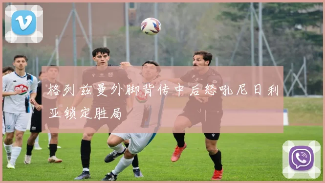 格列兹曼外脚背传中后怒吼尼日利亚锁定胜局