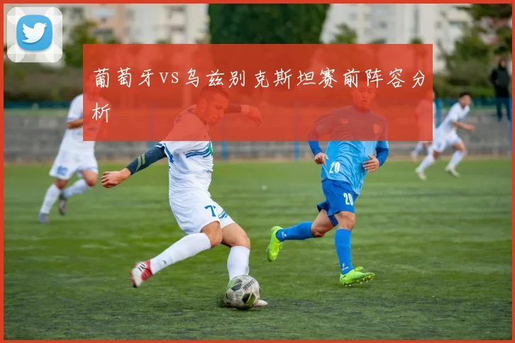 葡萄牙vs乌兹别克斯坦赛前阵容分析