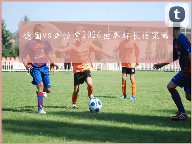 德国vs库拉索2026世界杯长传策略