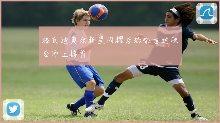 格瓦迪奥尔新星闪耀后怒吼吉达联合冲上榜首