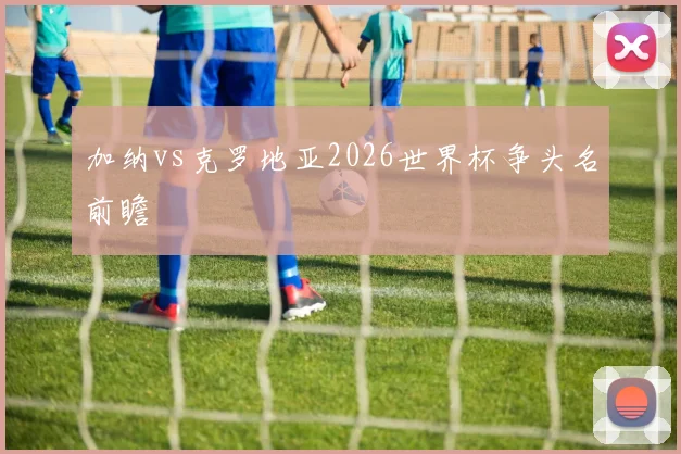 加纳vs克罗地亚2026世界杯争头名前瞻