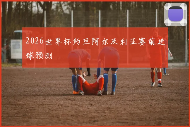 2026世界杯约旦阿尔及利亚赛前进球预测