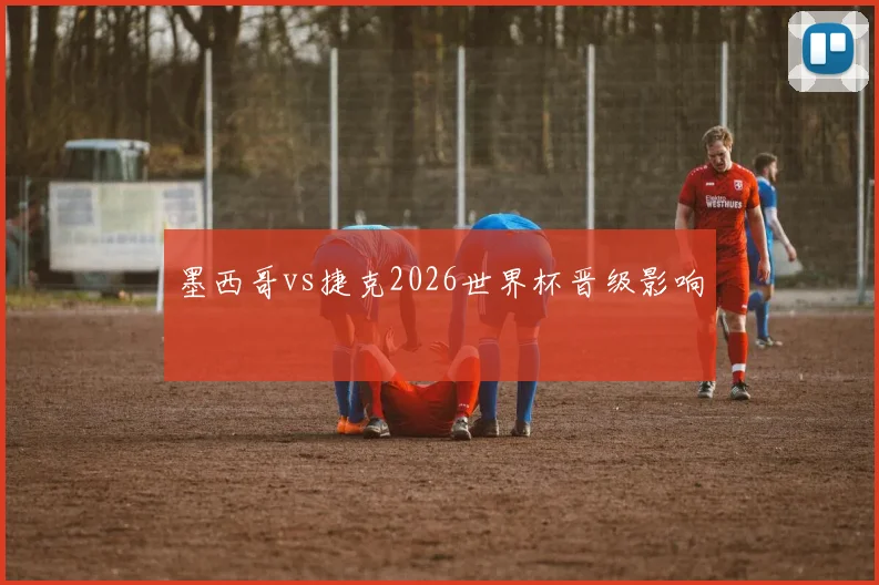 墨西哥vs捷克2026世界杯晋级影响