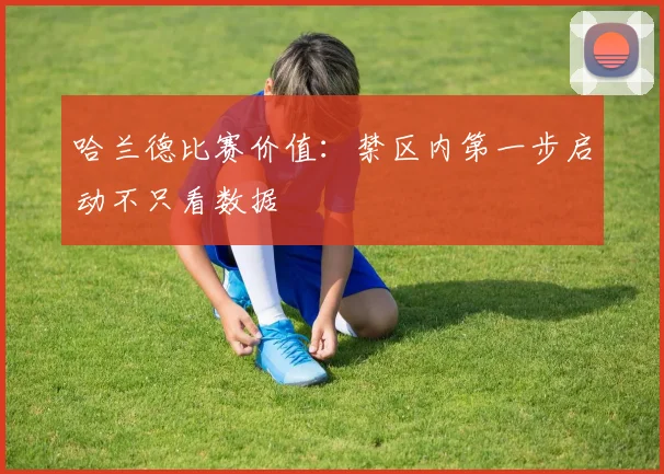 哈兰德比赛价值：禁区内第一步启动不只看数据