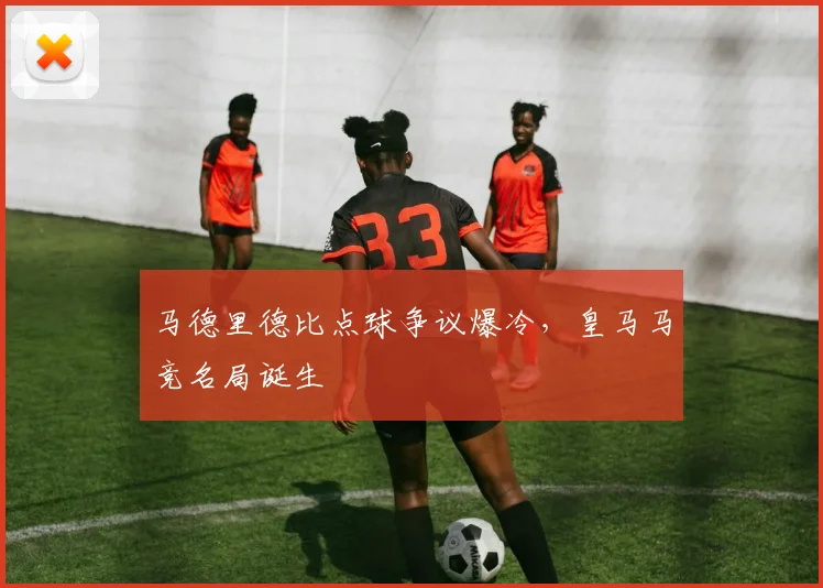 马德里德比点球争议爆冷，皇马马竞名局诞生