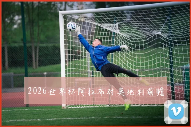 2026世界杯阿拉布对奥地利前瞻