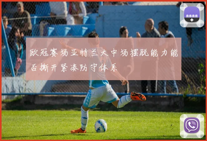 欧冠赛场亚特兰大中场摆脱能力能否撕开紧凑防守体系