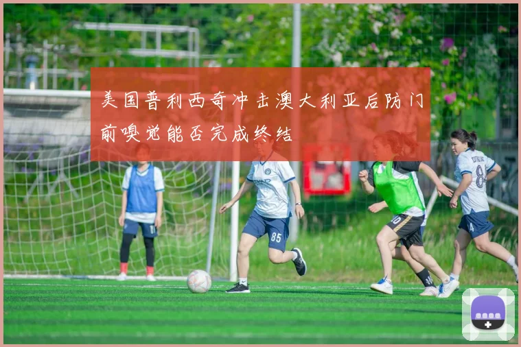 美国普利西奇冲击澳大利亚后防门前嗅觉能否完成终结