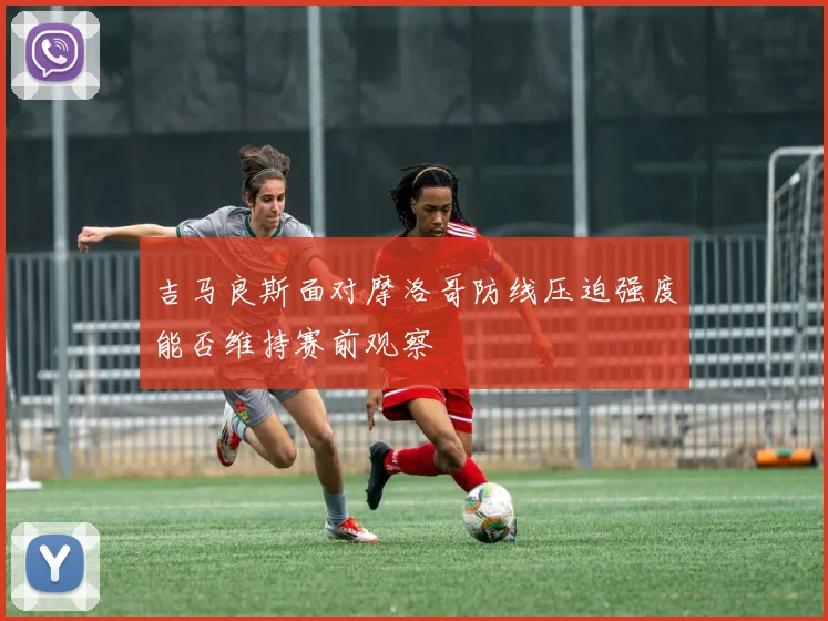 吉马良斯面对摩洛哥防线压迫强度能否维持赛前观察