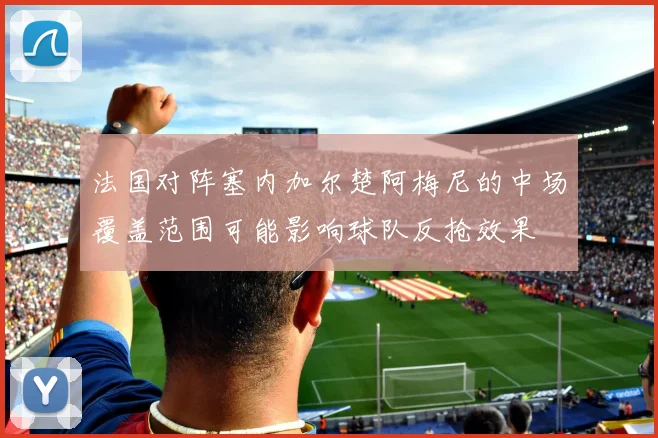 法国对阵塞内加尔楚阿梅尼的中场覆盖范围可能影响球队反抢效果