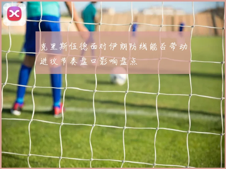 克里斯伍德面对伊朗防线能否带动进攻节奏盘口影响盘点