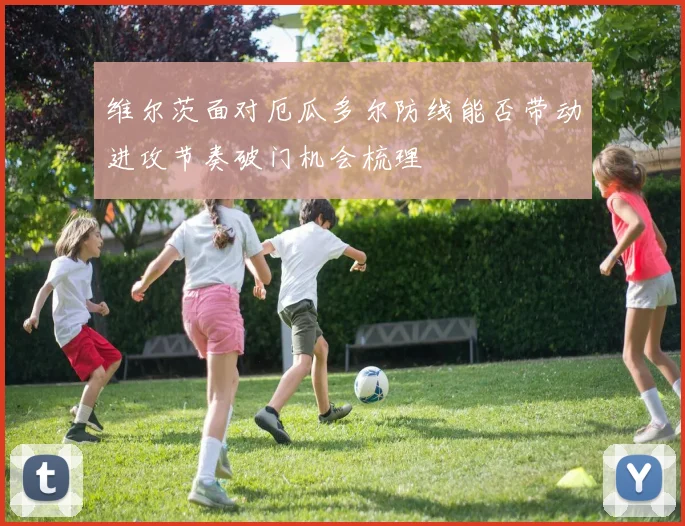 维尔茨面对厄瓜多尔防线能否带动进攻节奏破门机会梳理