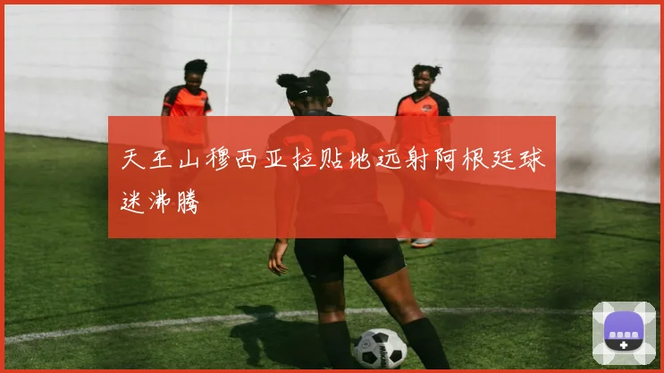 天王山穆西亚拉贴地远射阿根廷球迷沸腾