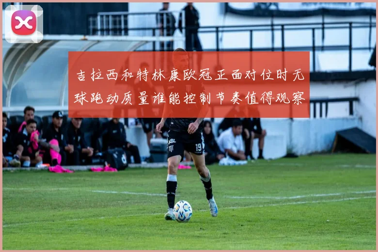 吉拉西和特林康欧冠正面对位时无球跑动质量谁能控制节奏值得观察