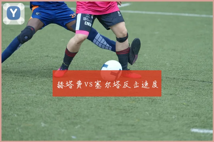 赫塔费vs塞尔塔反击速度