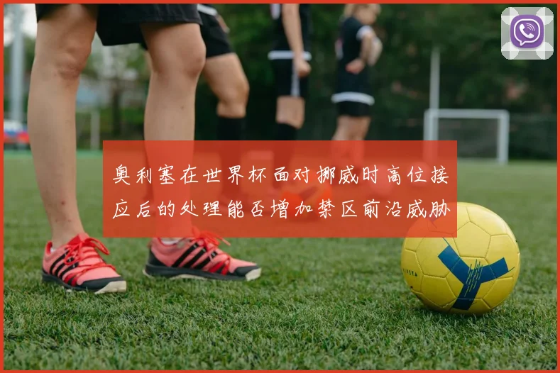 奥利塞在世界杯面对挪威时高位接应后的处理能否增加禁区前沿威胁
