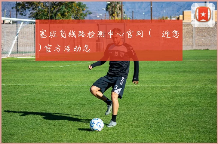 塞班岛线路检测中心官网 (歡迎您)官方活动怎