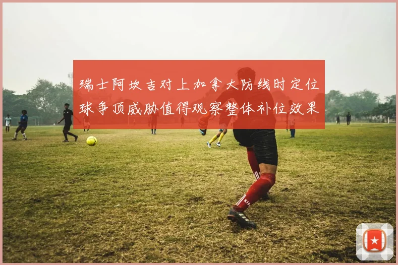 瑞士阿坎吉对上加拿大防线时定位球争顶威胁值得观察整体补位效果
