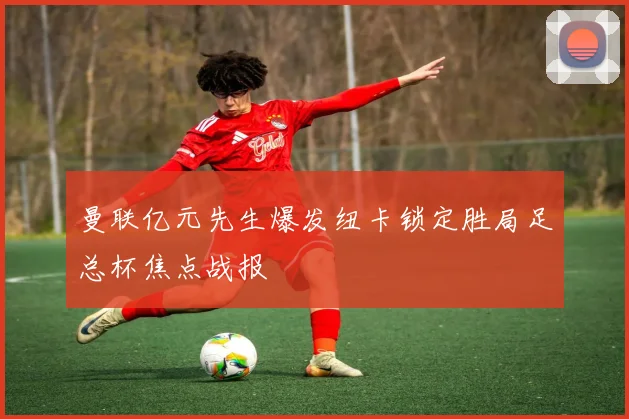 曼联亿元先生爆发纽卡锁定胜局足总杯焦点战报