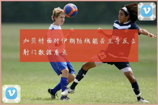 加贝特面对伊朗防线能否主导反击射门数据看点