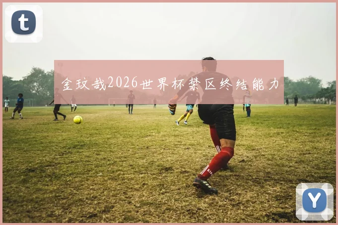 金玟哉2026世界杯禁区终结能力
