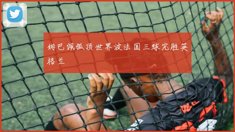 姆巴佩弧顶世界波法国三球完胜英格兰