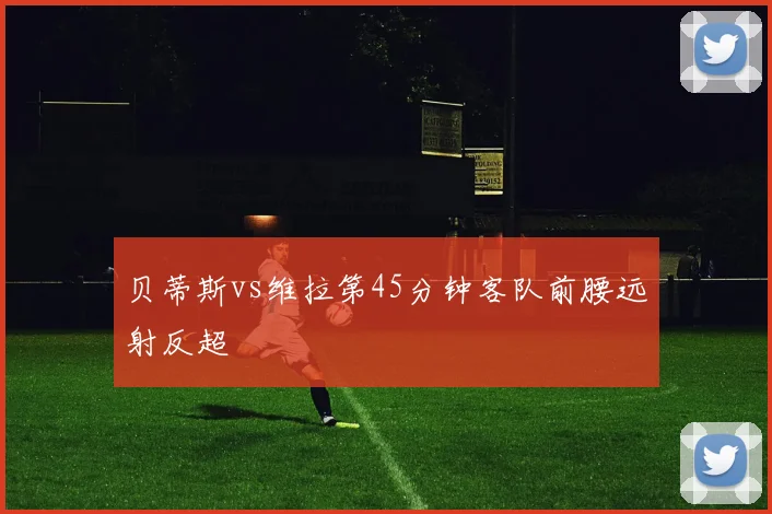 贝蒂斯vs维拉第45分钟客队前腰远射反超