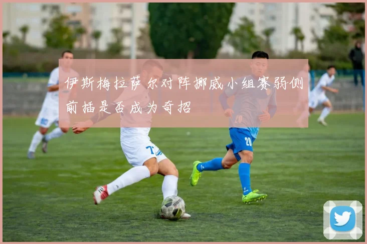 伊斯梅拉萨尔对阵挪威小组赛弱侧前插是否成为奇招