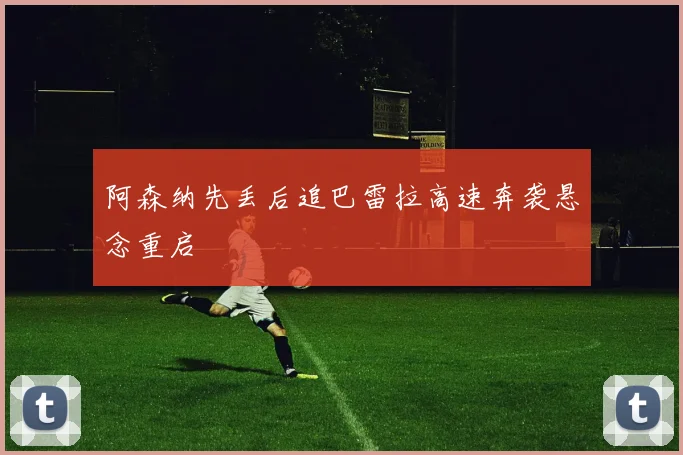 阿森纳先丢后追巴雷拉高速奔袭悬念重启
