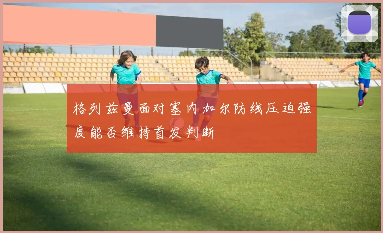 格列兹曼面对塞内加尔防线压迫强度能否维持首发判断