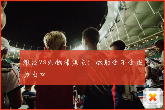 维拉vs利物浦焦点：远射会不会成为出口