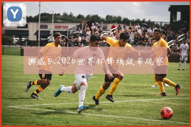 挪威队2026世界杯锋线效率观察