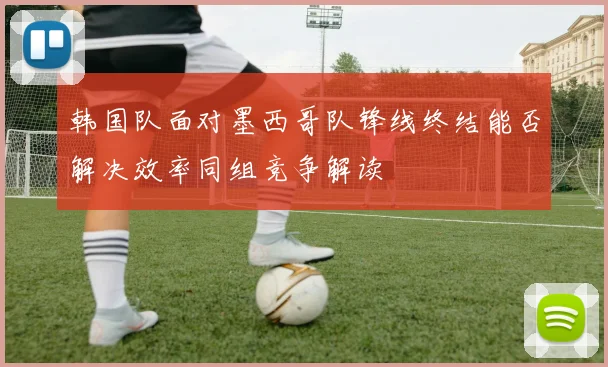 韩国队面对墨西哥队锋线终结能否解决效率同组竞争解读