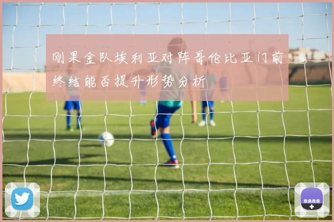 刚果金队埃利亚对阵哥伦比亚门前终结能否提升形势分析