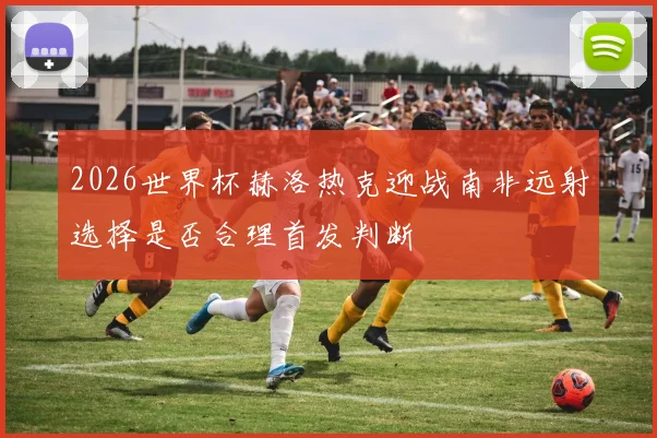 2026世界杯赫洛热克迎战南非远射选择是否合理首发判断