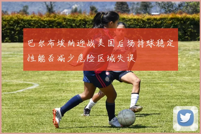 巴尔布埃纳迎战美国后场持球稳定性能否减少危险区域失误