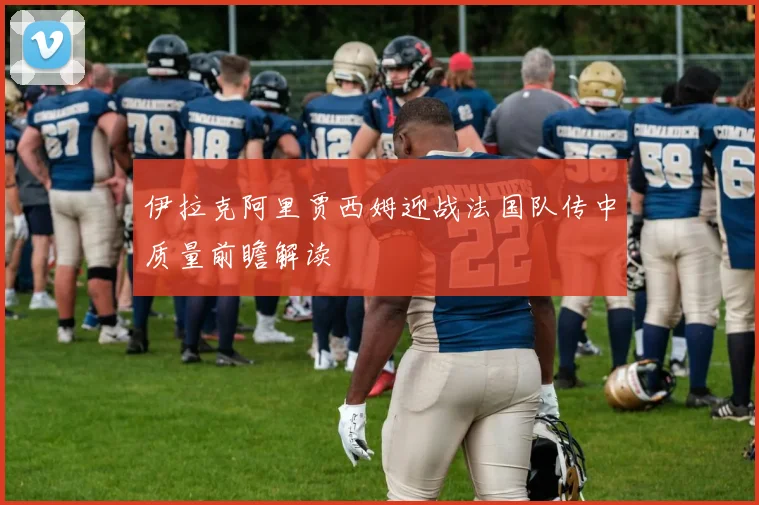 伊拉克阿里贾西姆迎战法国队传中质量前瞻解读