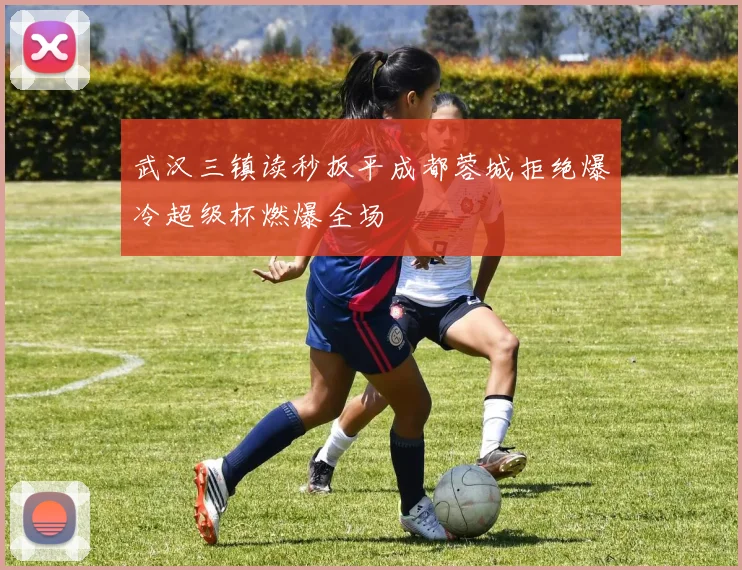 武汉三镇读秒扳平成都蓉城拒绝爆冷超级杯燃爆全场
