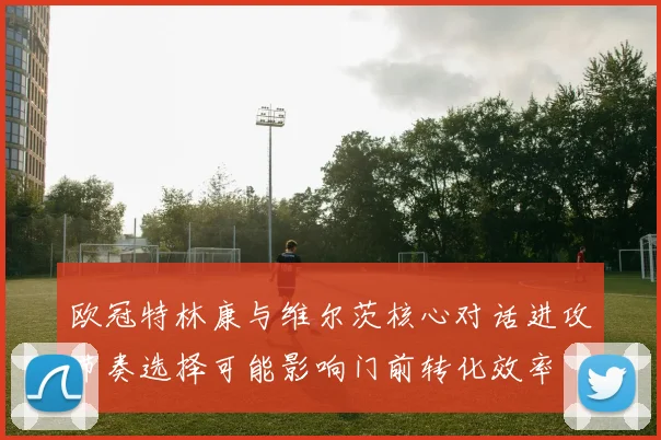 欧冠特林康与维尔茨核心对话进攻节奏选择可能影响门前转化效率