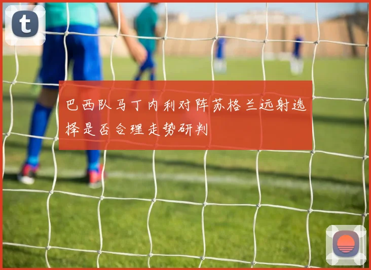 巴西队马丁内利对阵苏格兰远射选择是否合理走势研判