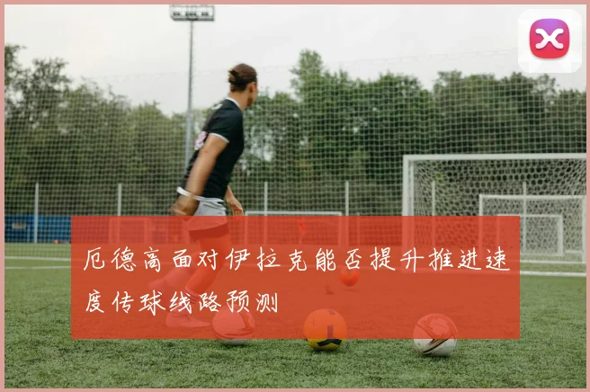 厄德高面对伊拉克能否提升推进速度传球线路预测