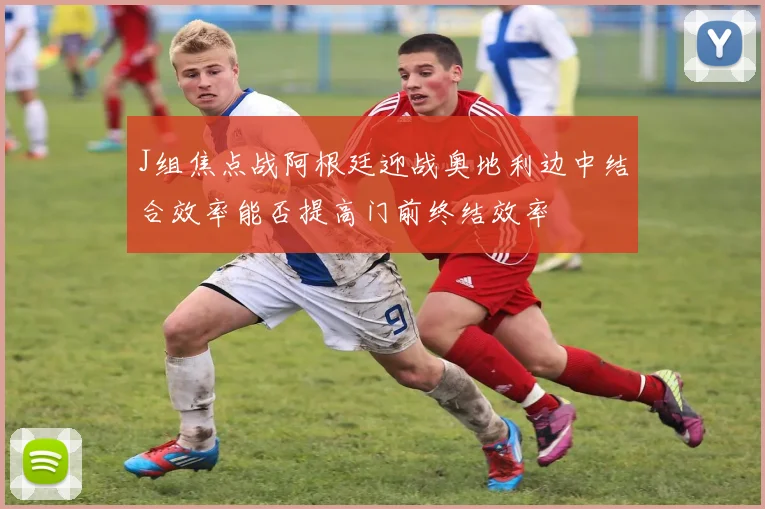 J组焦点战阿根廷迎战奥地利边中结合效率能否提高门前终结效率