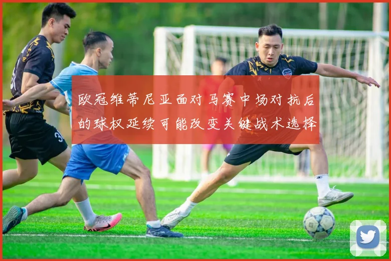 欧冠维蒂尼亚面对马赛中场对抗后的球权延续可能改变关键战术选择