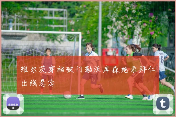 维尔茨穿裆破门勒沃库森绝杀拜仁出线悬念