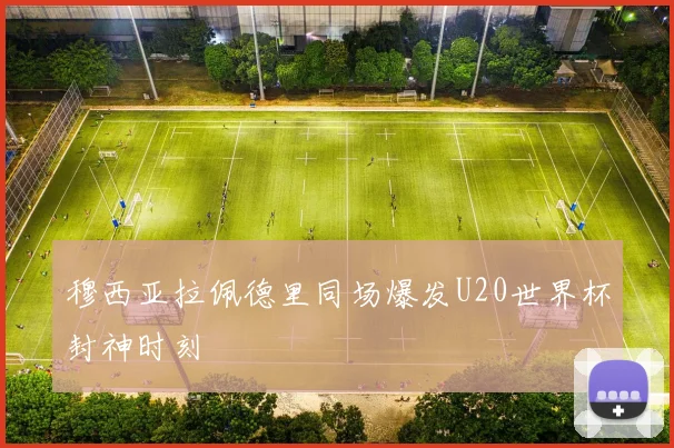 穆西亚拉佩德里同场爆发U20世界杯封神时刻