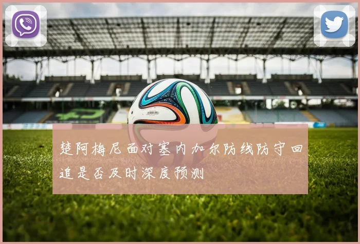 楚阿梅尼面对塞内加尔防线防守回追是否及时深度预测